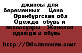джинсы для беременных  › Цена ­ 600 - Оренбургская обл. Одежда, обувь и аксессуары » Женская одежда и обувь   